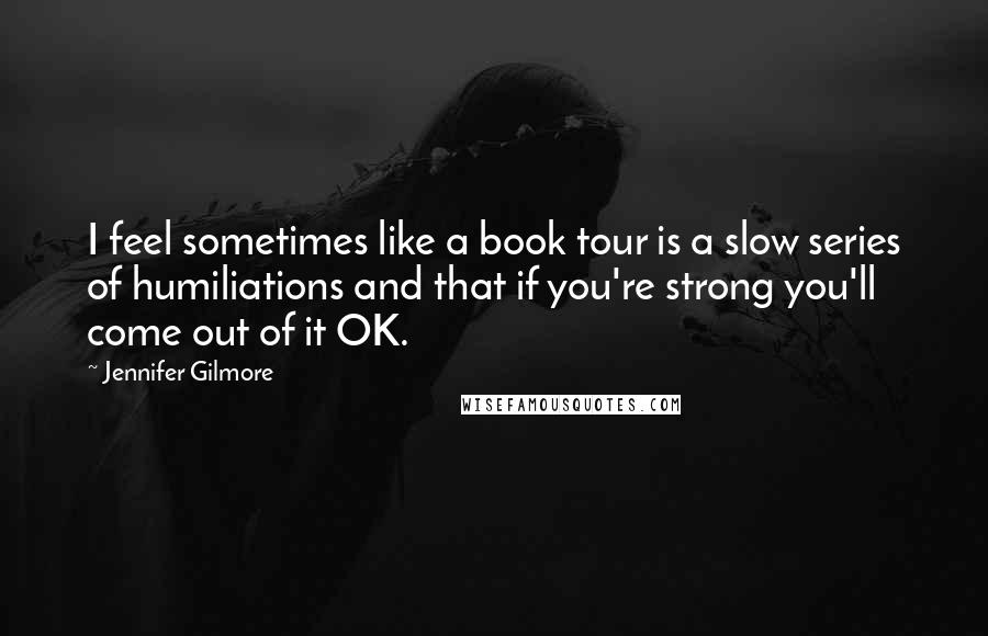 Jennifer Gilmore quotes: I feel sometimes like a book tour is a slow series of humiliations and that if you're strong you'll come out of it OK.