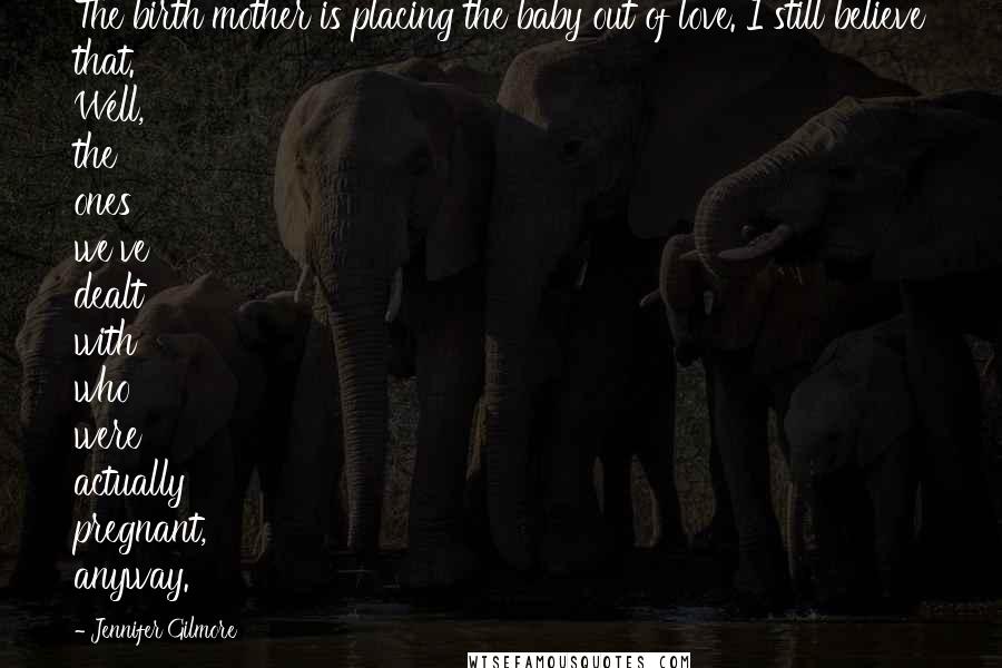 Jennifer Gilmore quotes: The birth mother is placing the baby out of love. I still believe that. Well, the ones we've dealt with who were actually pregnant, anyway. Jennifer Gilmore quotes: The birth mother is placing the baby out of love. I still believe that. Well, the ones we've dealt with who were actually pregnant, anyway.