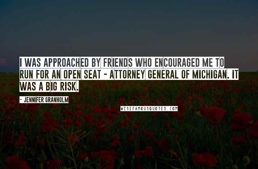 Jennifer Granholm quotes: I was approached by friends who encouraged me to run for an open seat - attorney general of Michigan. It was a big risk. Jennifer Granholm quotes: I was approached by friends who encouraged me to run for an open seat - attorney general of Michigan. It was a big risk.