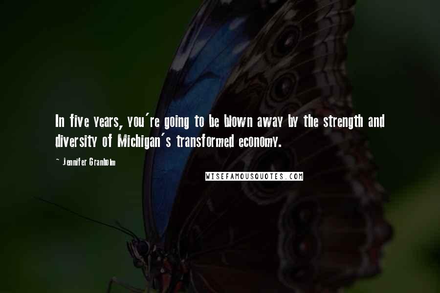 Jennifer Granholm quotes: In five years, you're going to be blown away by the strength and diversity of Michigan's transformed economy.