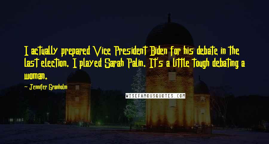 Jennifer Granholm quotes: I actually prepared Vice President Biden for his debate in the last election. I played Sarah Palin. It's a little tough debating a woman. Jennifer Granholm quotes: I actually prepared Vice President Biden for his debate in the last election. I played Sarah Palin. It's a little tough debating a woman.