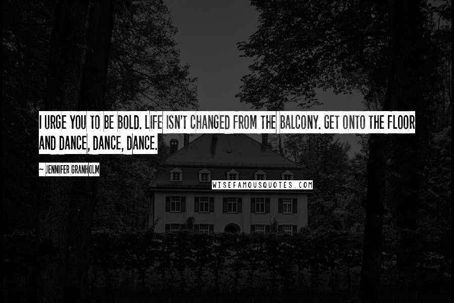 Jennifer Granholm quotes: I urge you to be bold. Life isn't changed from the balcony. Get onto the floor and dance, dance, dance.