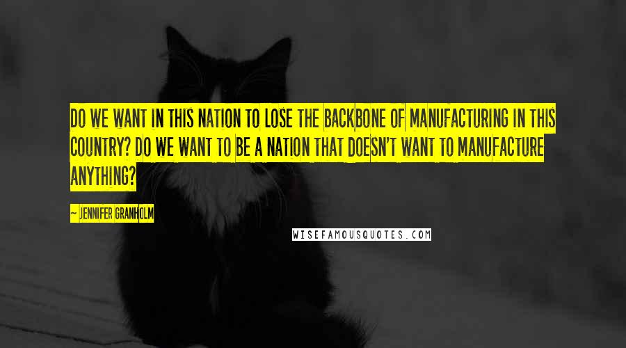 Jennifer Granholm quotes: Do we want in this nation to lose the backbone of manufacturing in this country? Do we want to be a nation that doesn't want to manufacture anything? Jennifer Granholm quotes: Do we want in this nation to lose the backbone of manufacturing in this country? Do we want to be a nation that doesn't want to manufacture anything?