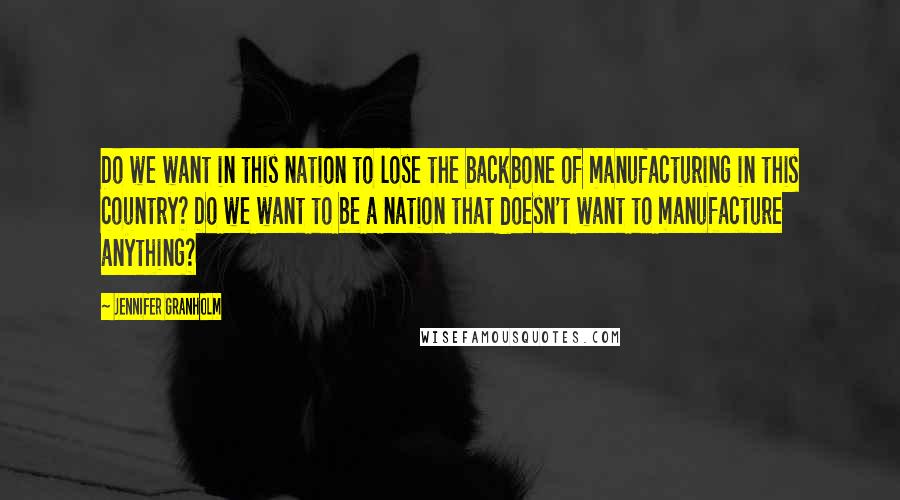 Jennifer Granholm quotes: Do we want in this nation to lose the backbone of manufacturing in this country? Do we want to be a nation that doesn't want to manufacture anything?