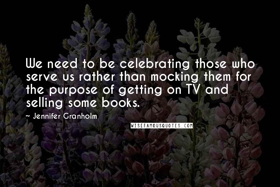 Jennifer Granholm quotes: We need to be celebrating those who serve us rather than mocking them for the purpose of getting on TV and selling some books. Jennifer Granholm quotes: We need to be celebrating those who serve us rather than mocking them for the purpose of getting on TV and selling some books.