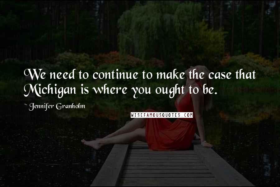 Jennifer Granholm quotes: We need to continue to make the case that Michigan is where you ought to be.