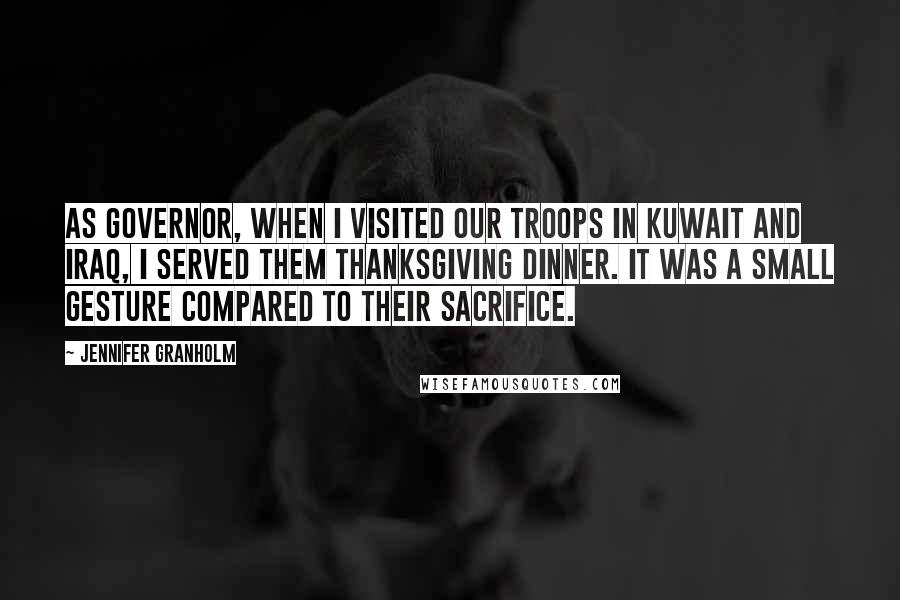 Jennifer Granholm quotes: As governor, when I visited our troops in Kuwait and Iraq, I served them Thanksgiving dinner. It was a small gesture compared to their sacrifice. Jennifer Granholm quotes: As governor, when I visited our troops in Kuwait and Iraq, I served them Thanksgiving dinner. It was a small gesture compared to their sacrifice.
