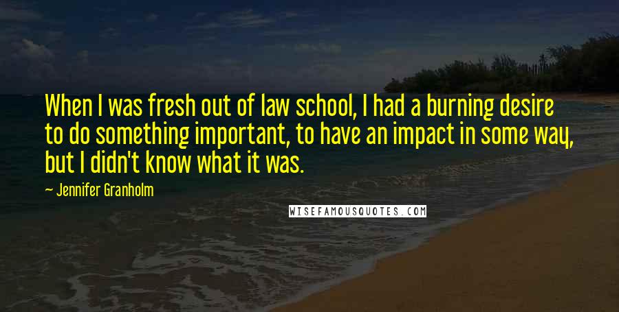 Jennifer Granholm quotes: When I was fresh out of law school, I had a burning desire to do something important, to have an impact in some way, but I didn't know what it