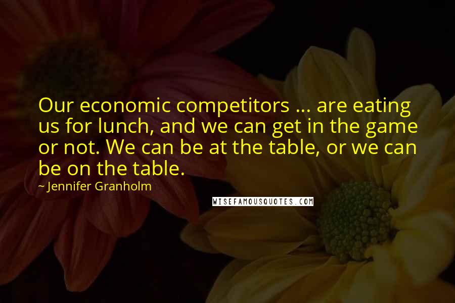 Jennifer Granholm quotes: Our economic competitors ... are eating us for lunch, and we can get in the game or not. We can be at the table, or we can be on the