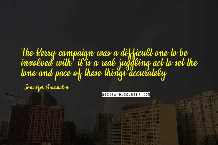 Jennifer Granholm quotes: The Kerry campaign was a difficult one to be involved with, it is a real juggling act to set the tone and pace of these things accurately. Jennifer Granholm quotes: The Kerry campaign was a difficult one to be involved with, it is a real juggling act to set the tone and pace of these things accurately.