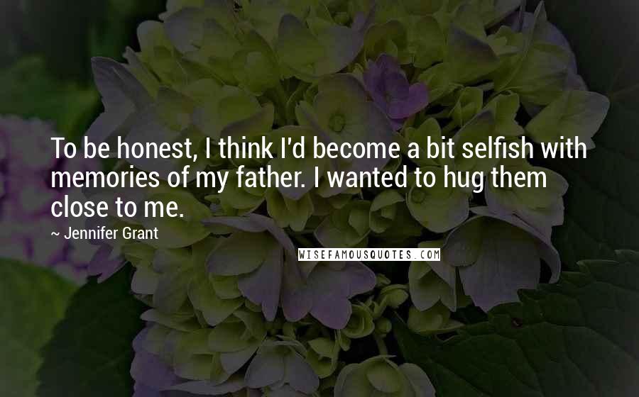 Jennifer Grant quotes: To be honest, I think I'd become a bit selfish with memories of my father. I wanted to hug them close to me. Jennifer Grant quotes: To be honest, I think I'd become a bit selfish with memories of my father. I wanted to hug them close to me.