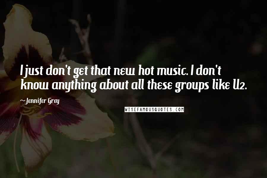 Jennifer Grey quotes: I just don't get that new hot music. I don't know anything about all these groups like U2.