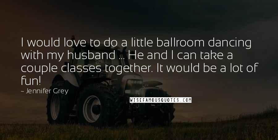 Jennifer Grey quotes: I would love to do a little ballroom dancing with my husband ... He and I can take a couple classes together. It would be a lot of fun!