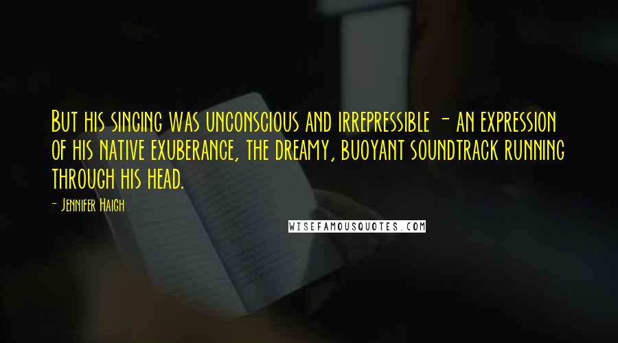 Jennifer Haigh quotes: But his singing was unconscious and irrepressible - an expression of his native exuberance, the dreamy, buoyant soundtrack running through his head. Jennifer Haigh quotes: But his singing was unconscious and irrepressible - an expression of his native exuberance, the dreamy, buoyant soundtrack running through his head.