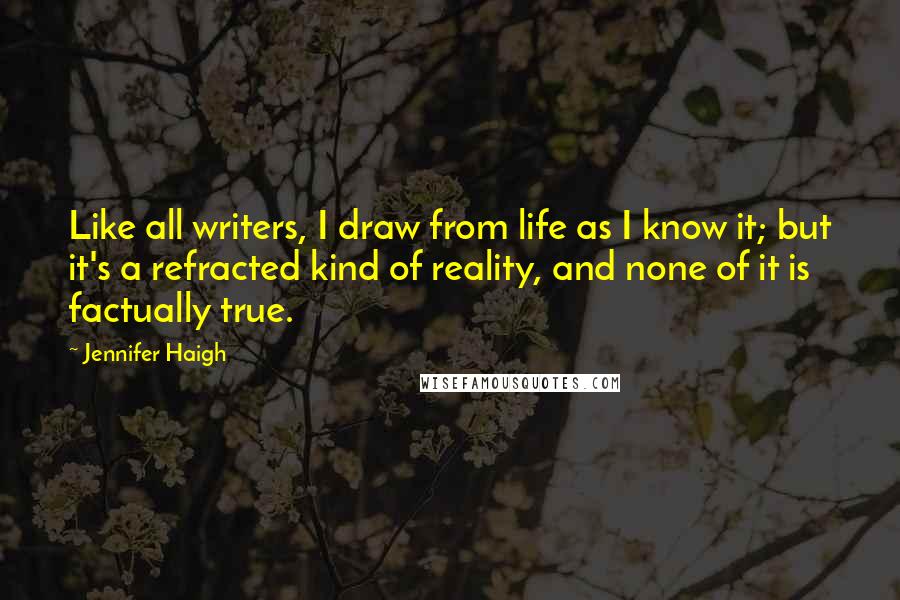 Jennifer Haigh quotes: Like all writers, I draw from life as I know it; but it's a refracted kind of reality, and none of it is factually true.