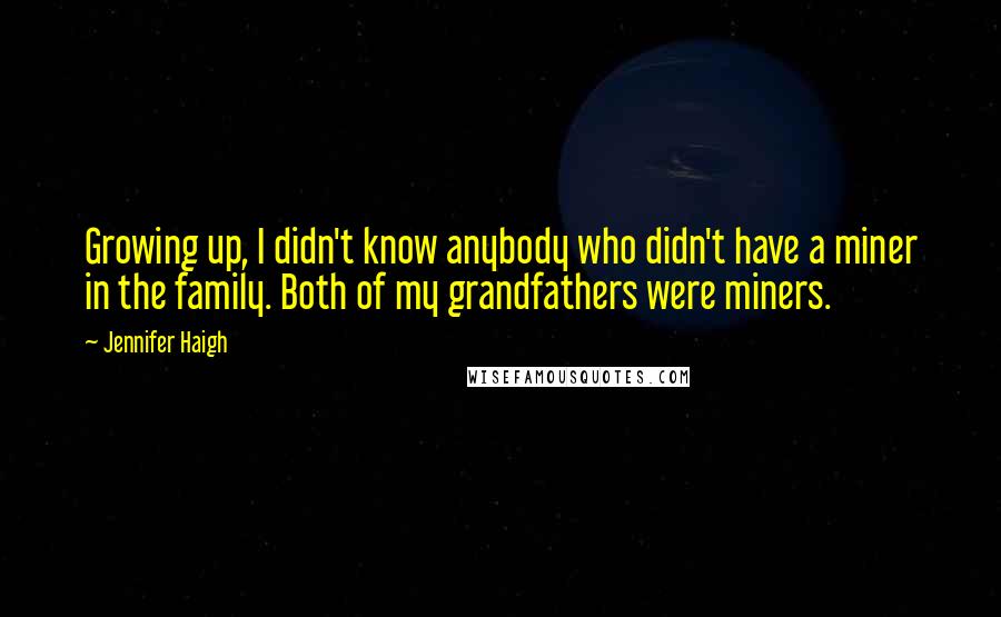 Jennifer Haigh quotes: Growing up, I didn't know anybody who didn't have a miner in the family. Both of my grandfathers were miners. Jennifer Haigh quotes: Growing up, I didn't know anybody who didn't have a miner in the family. Both of my grandfathers were miners.