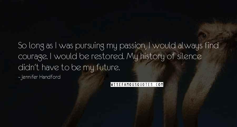Jennifer Handford quotes: So long as I was pursuing my passion, I would always find courage. I would be restored. My history of silence didn't have to be my future. Jennifer Handford quotes: So long as I was pursuing my passion, I would always find courage. I would be restored. My history of silence didn't have to be my future.