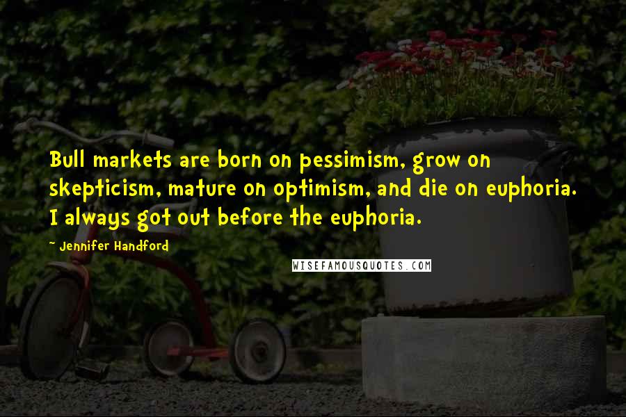 Jennifer Handford quotes: Bull markets are born on pessimism, grow on skepticism, mature on optimism, and die on euphoria. I always got out before the euphoria. Jennifer Handford quotes: Bull markets are born on pessimism, grow on skepticism, mature on optimism, and die on euphoria. I always got out before the euphoria.