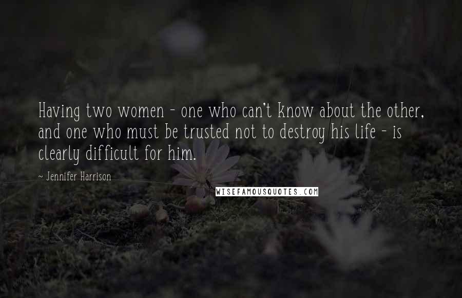 Jennifer Harrison quotes: Having two women - one who can't know about the other, and one who must be trusted not to destroy his life - is clearly difficult for him.