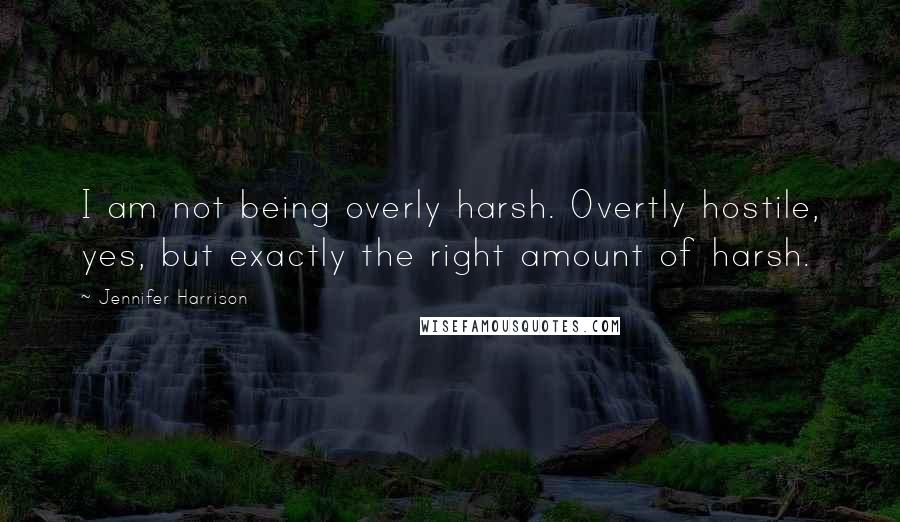 Jennifer Harrison quotes: I am not being overly harsh. Overtly hostile, yes, but exactly the right amount of harsh.