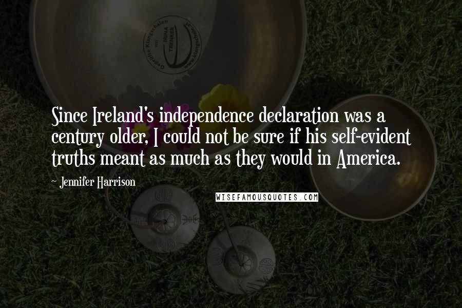 Jennifer Harrison quotes: Since Ireland's independence declaration was a century older, I could not be sure if his self-evident truths meant as much as they would in America. Jennifer Harrison quotes: Since Ireland's independence declaration was a century older, I could not be sure if his self-evident truths meant as much as they would in America.