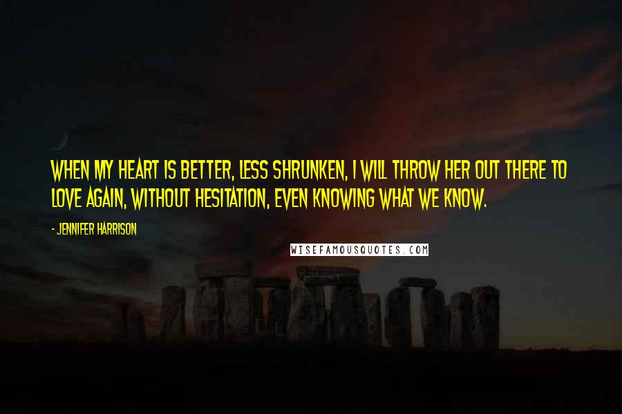 Jennifer Harrison quotes: When my heart is better, less shrunken, I will throw her out there to love again, without hesitation, even knowing what we know. Jennifer Harrison quotes: When my heart is better, less shrunken, I will throw her out there to love again, without hesitation, even knowing what we know.