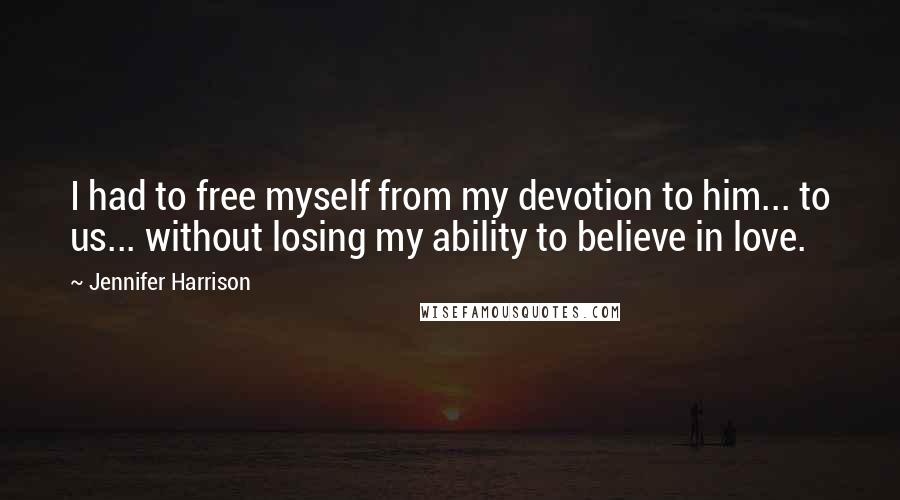 Jennifer Harrison quotes: I had to free myself from my devotion to him... to us... without losing my ability to believe in love. Jennifer Harrison quotes: I had to free myself from my devotion to him... to us... without losing my ability to believe in love.