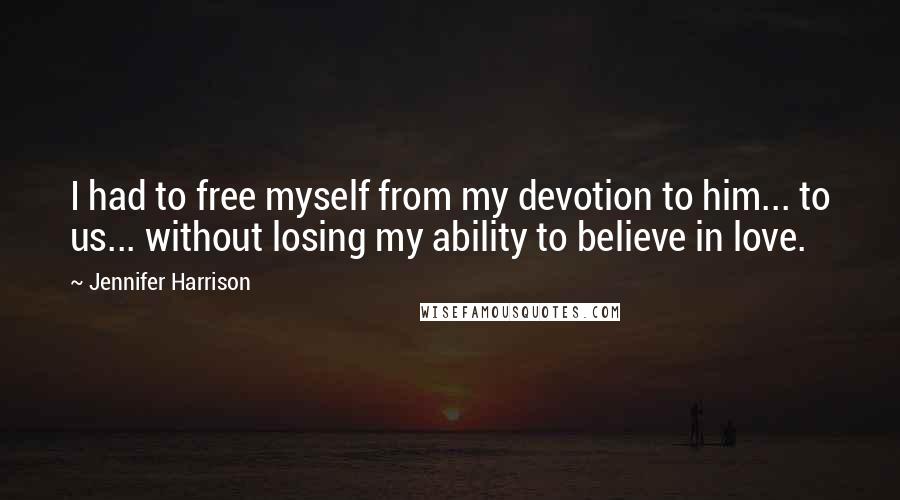 Jennifer Harrison quotes: I had to free myself from my devotion to him... to us... without losing my ability to believe in love.