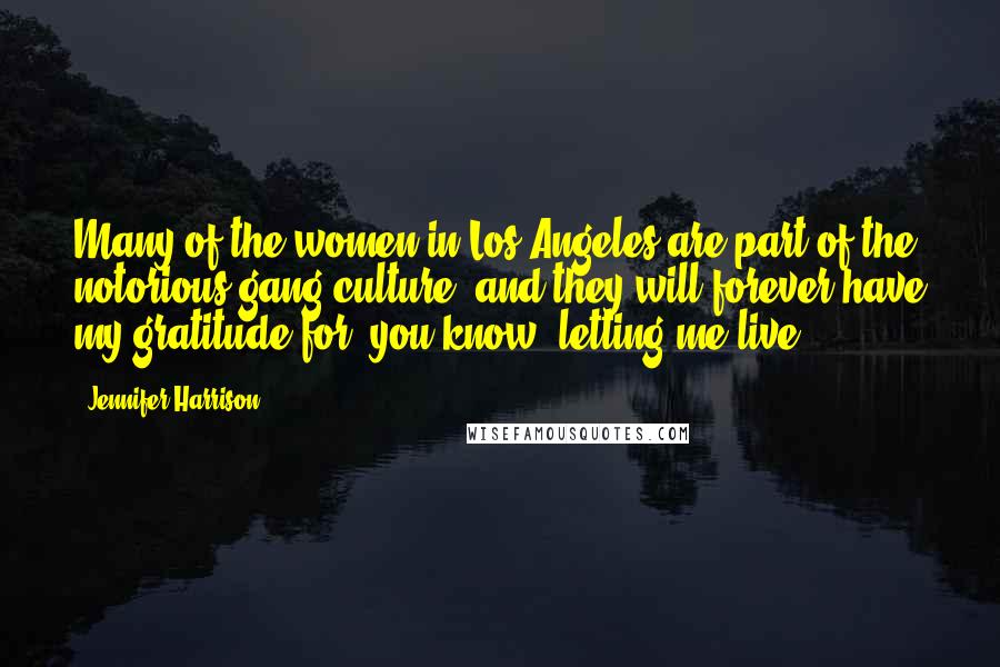 Jennifer Harrison quotes: Many of the women in Los Angeles are part of the notorious gang culture, and they will forever have my gratitude for, you know, letting me live. Jennifer Harrison quotes: Many of the women in Los Angeles are part of the notorious gang culture, and they will forever have my gratitude for, you know, letting me live.