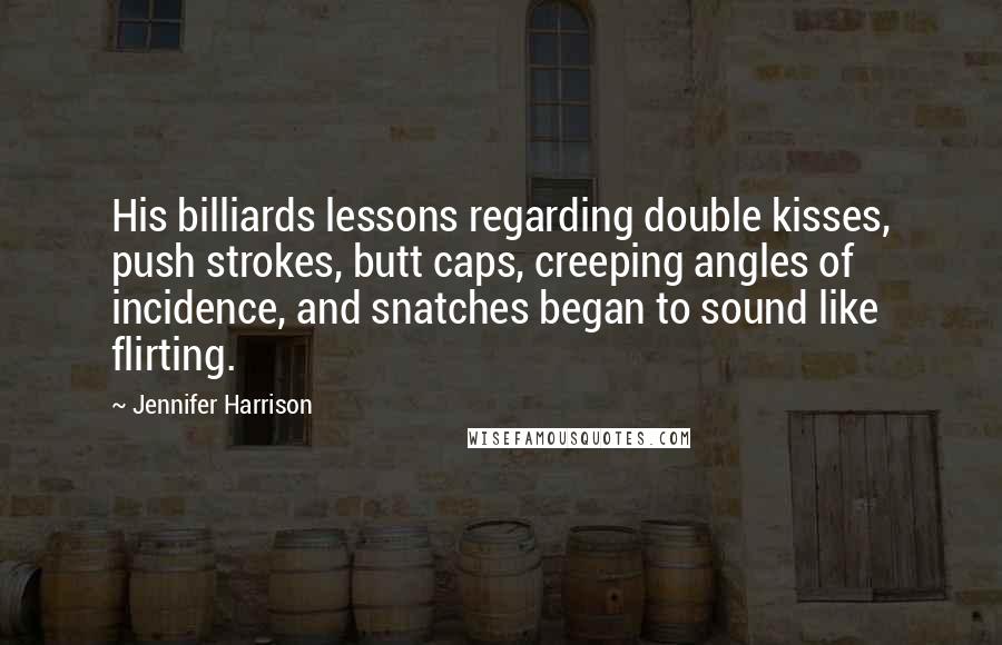 Jennifer Harrison quotes: His billiards lessons regarding double kisses, push strokes, butt caps, creeping angles of incidence, and snatches began to sound like flirting. Jennifer Harrison quotes: His billiards lessons regarding double kisses, push strokes, butt caps, creeping angles of incidence, and snatches began to sound like flirting.