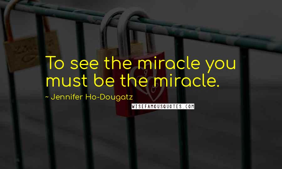 Jennifer Ho-Dougatz quotes: To see the miracle you must be the miracle.