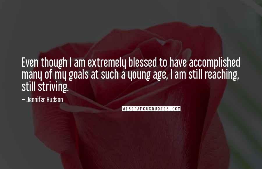 Jennifer Hudson quotes: Even though I am extremely blessed to have accomplished many of my goals at such a young age, I am still reaching, still striving.