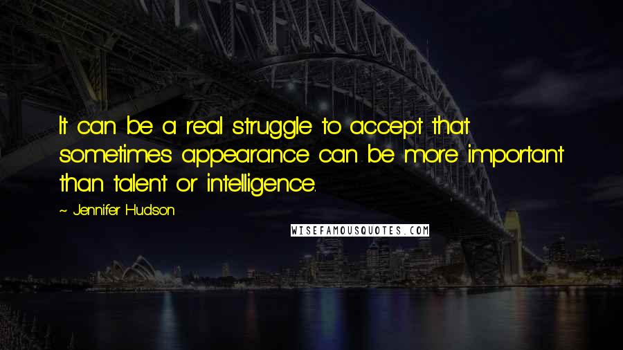 Jennifer Hudson quotes: It can be a real struggle to accept that sometimes appearance can be more important than talent or intelligence.