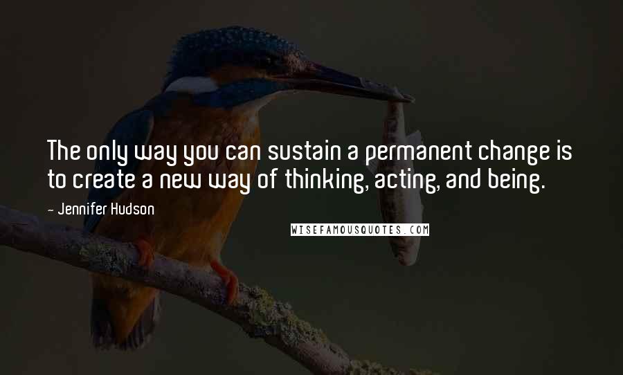 Jennifer Hudson quotes: The only way you can sustain a permanent change is to create a new way of thinking, acting, and being.