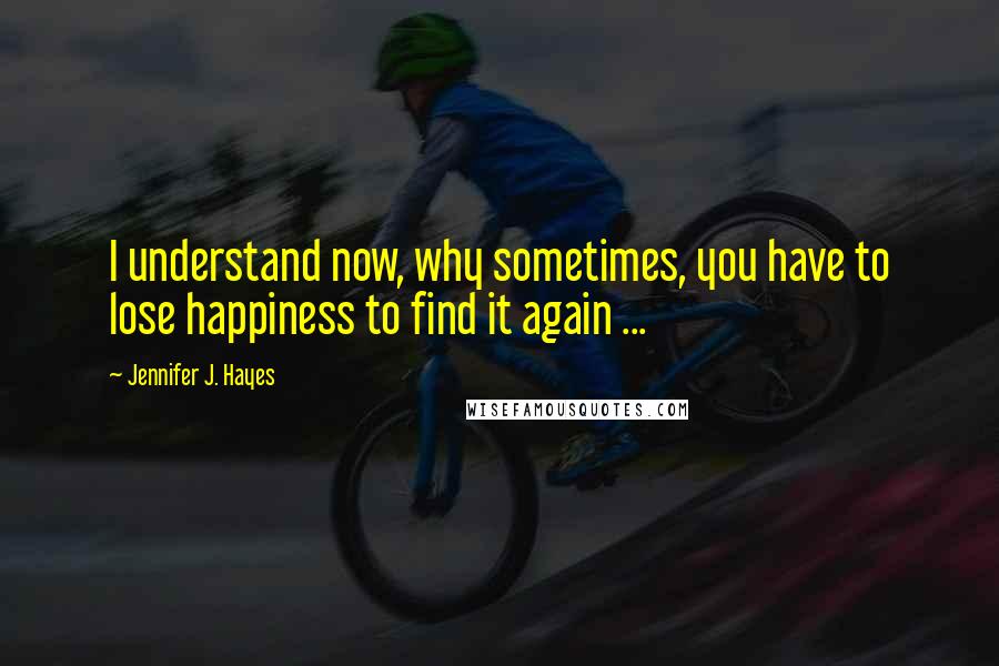 Jennifer J. Hayes quotes: I understand now, why sometimes, you have to lose happiness to find it again ...