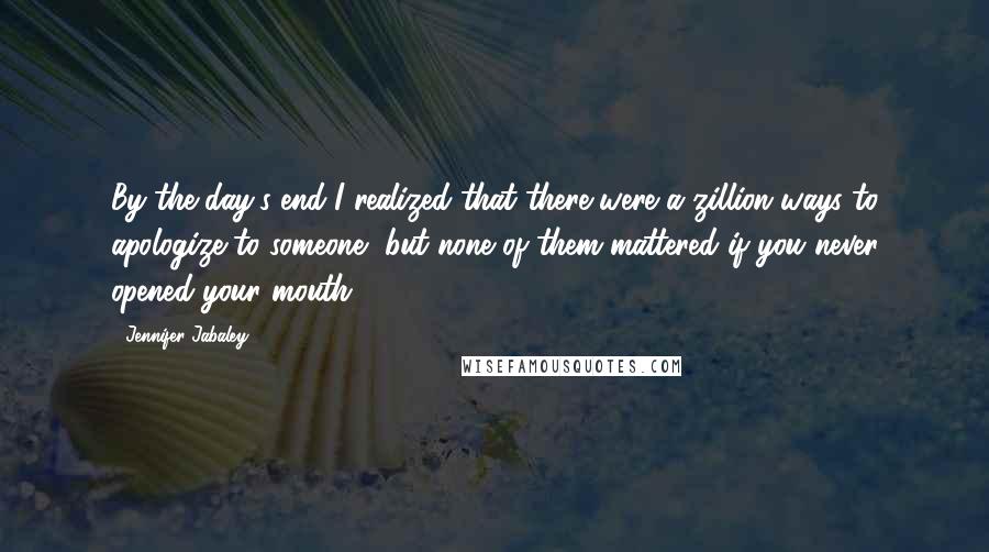 Jennifer Jabaley quotes: By the day's end I realized that there were a zillion ways to apologize to someone, but none of them mattered if you never opened your mouth.