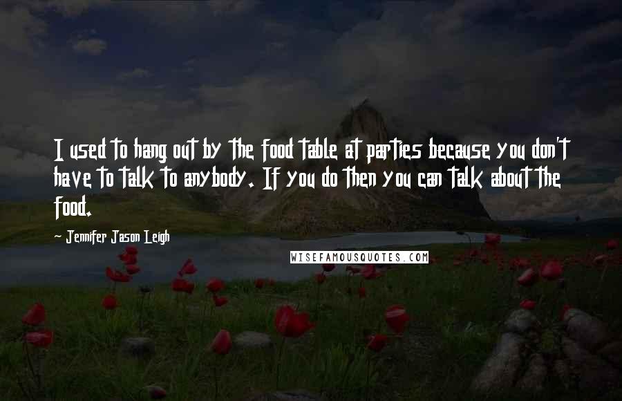 Jennifer Jason Leigh quotes: I used to hang out by the food table at parties because you don't have to talk to anybody. If you do then you can talk about the food. Jennifer Jason Leigh quotes: I used to hang out by the food table at parties because you don't have to talk to anybody. If you do then you can talk about the food.