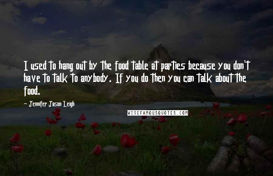 Jennifer Jason Leigh quotes: I used to hang out by the food table at parties because you don't have to talk to anybody. If you do then you can talk about the food.