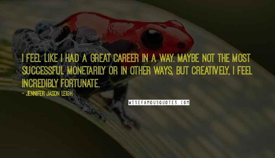 Jennifer Jason Leigh quotes: I feel like I had a great career in a way. Maybe not the most successful monetarily or in other ways, but creatively, I feel incredibly fortunate. Jennifer Jason Leigh quotes: I feel like I had a great career in a way. Maybe not the most successful monetarily or in other ways, but creatively, I feel incredibly fortunate.