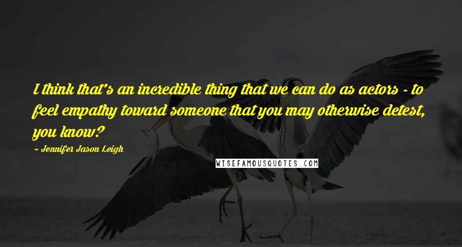 Jennifer Jason Leigh quotes: I think that's an incredible thing that we can do as actors - to feel empathy toward someone that you may otherwise detest, you know?