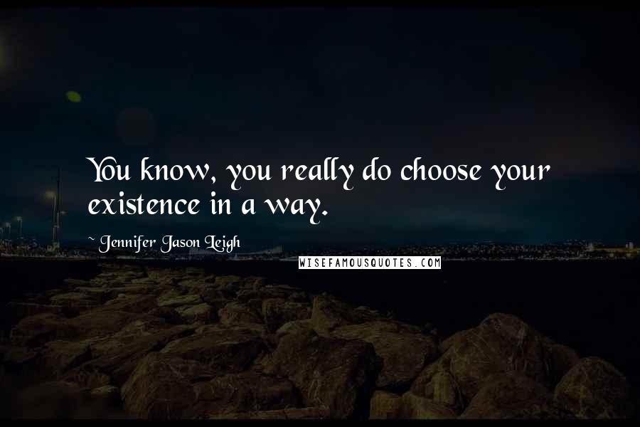 Jennifer Jason Leigh quotes: You know, you really do choose your existence in a way.