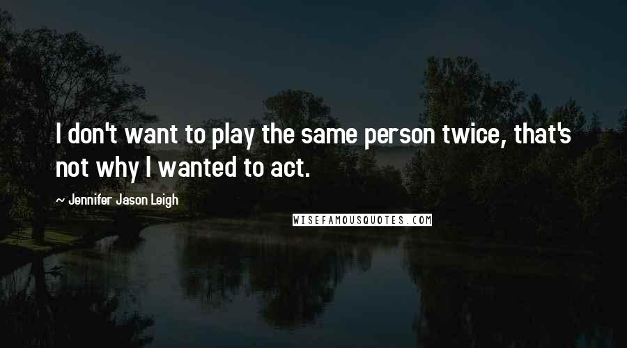 Jennifer Jason Leigh quotes: I don't want to play the same person twice, that's not why I wanted to act.