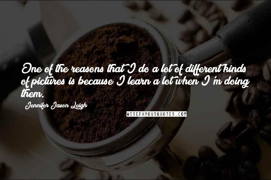 Jennifer Jason Leigh quotes: One of the reasons that I do a lot of different kinds of pictures is because I learn a lot when I'm doing them. Jennifer Jason Leigh quotes: One of the reasons that I do a lot of different kinds of pictures is because I learn a lot when I'm doing them.