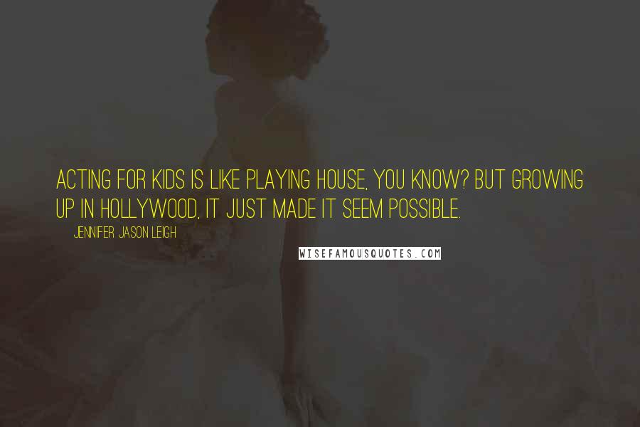 Jennifer Jason Leigh quotes: Acting for kids is like playing house, you know? But growing up in Hollywood, it just made it seem possible. Jennifer Jason Leigh quotes: Acting for kids is like playing house, you know? But growing up in Hollywood, it just made it seem possible.