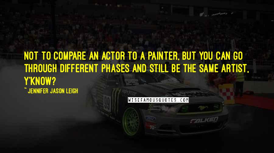 Jennifer Jason Leigh quotes: Not to compare an actor to a painter, but you can go through different phases and still be the same artist, y'know? Jennifer Jason Leigh quotes: Not to compare an actor to a painter, but you can go through different phases and still be the same artist, y'know?
