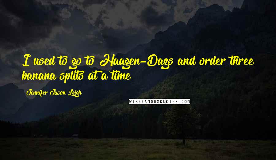 Jennifer Jason Leigh quotes: I used to go to Haagen-Dazs and order three banana splits at a time!