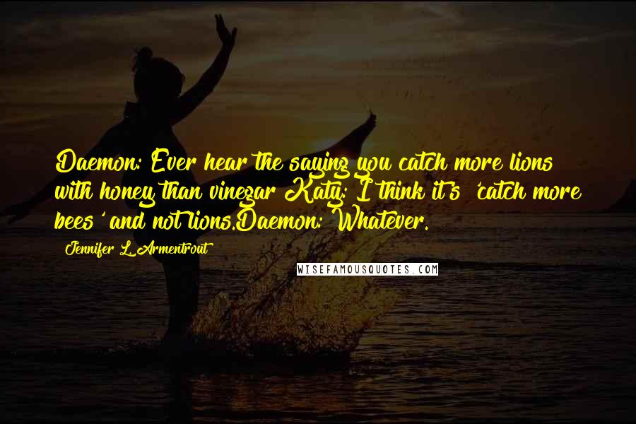 Jennifer L. Armentrout quotes: Daemon: Ever hear the saying you catch more lions with honey than vinegar?Katy: I think it's 'catch more bees' and not lions.Daemon: Whatever. Jennifer L. Armentrout quotes: Daemon: Ever hear the saying you catch more lions with honey than vinegar?Katy: I think it's 'catch more bees' and not lions.Daemon: Whatever.