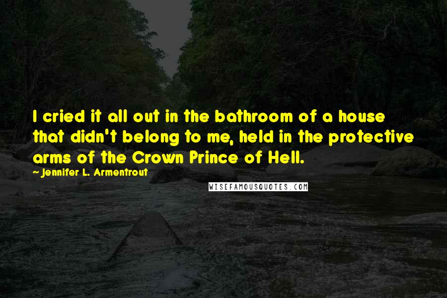 Jennifer L. Armentrout quotes: I cried it all out in the bathroom of a house that didn't belong to me, held in the protective arms of the Crown Prince of Hell.