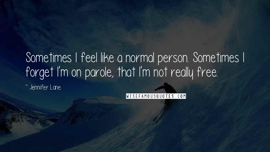 Jennifer Lane quotes: Sometimes I feel like a normal person. Sometimes I forget I'm on parole, that I'm not really free.