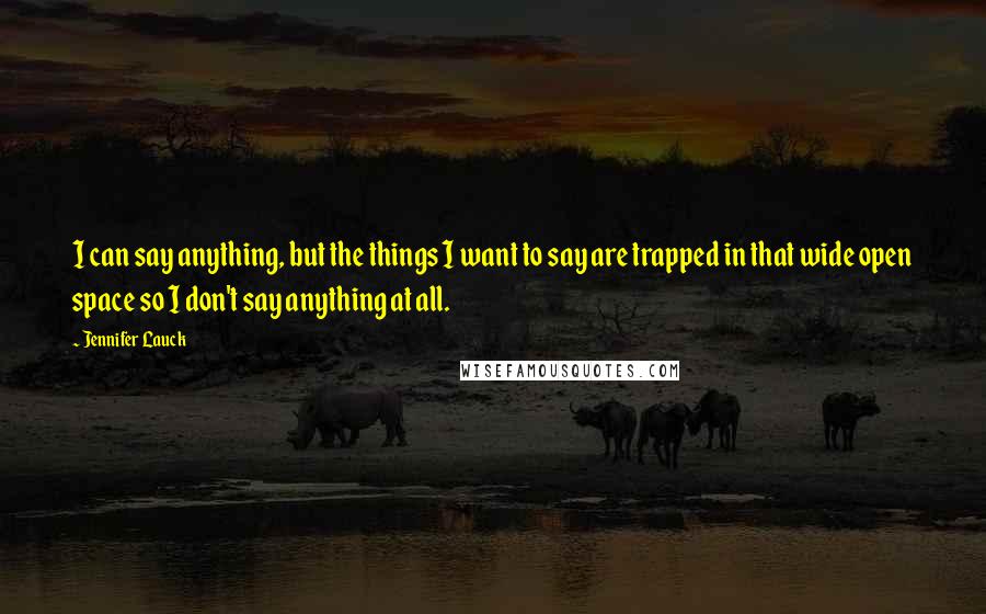 Jennifer Lauck quotes: I can say anything, but the things I want to say are trapped in that wide open space so I don't say anything at all. Jennifer Lauck quotes: I can say anything, but the things I want to say are trapped in that wide open space so I don't say anything at all.